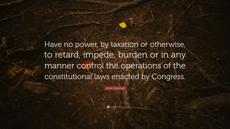 John Marshall Quote: “Have no power, by taxation or otherwise, to retard, impede, burden or in any manner control the operations of the constitutional laws enacted by Congress.”