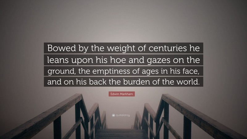 Edwin Markham Quote: “Bowed by the weight of centuries he leans upon his hoe and gazes on the ground, the emptiness of ages in his face, and on his back the burden of the world.”