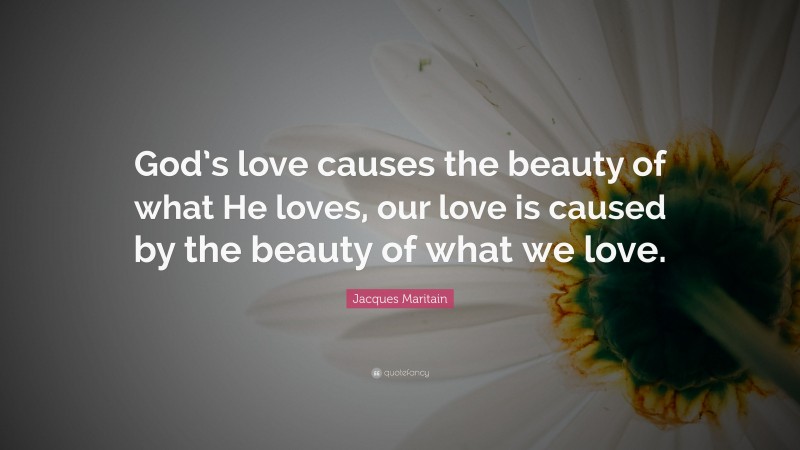 Jacques Maritain Quote: “God’s love causes the beauty of what He loves, our love is caused by the beauty of what we love.”