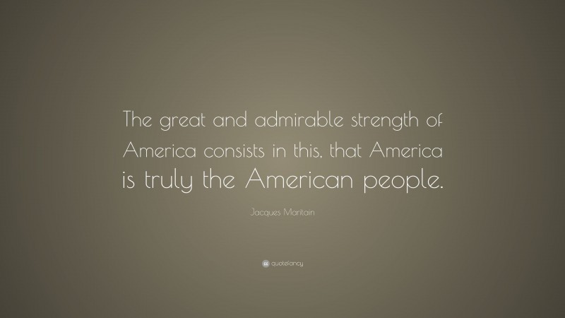 Jacques Maritain Quote: “The great and admirable strength of America consists in this, that America is truly the American people.”