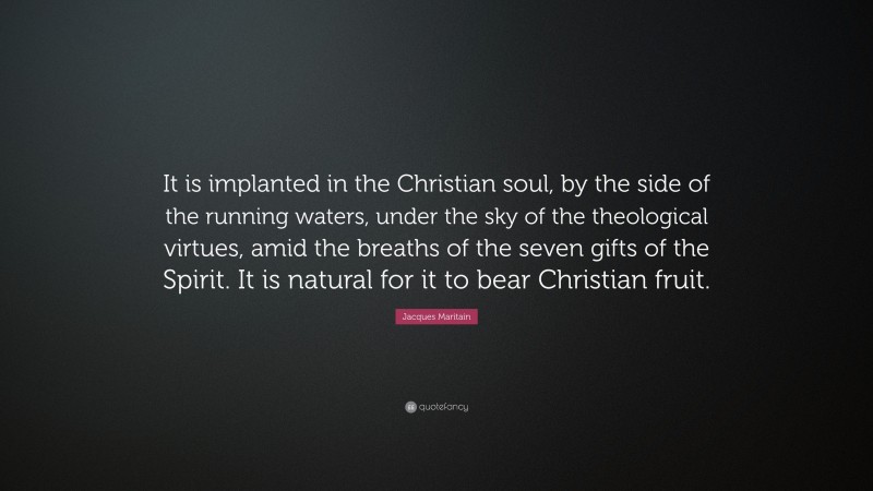 Jacques Maritain Quote: “It is implanted in the Christian soul, by the side of the running waters, under the sky of the theological virtues, amid the breaths of the seven gifts of the Spirit. It is natural for it to bear Christian fruit.”