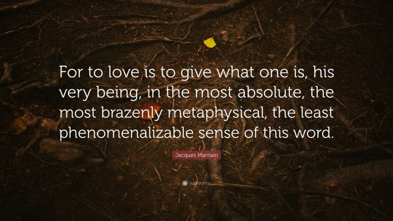 Jacques Maritain Quote: “For to love is to give what one is, his very being, in the most absolute, the most brazenly metaphysical, the least phenomenalizable sense of this word.”