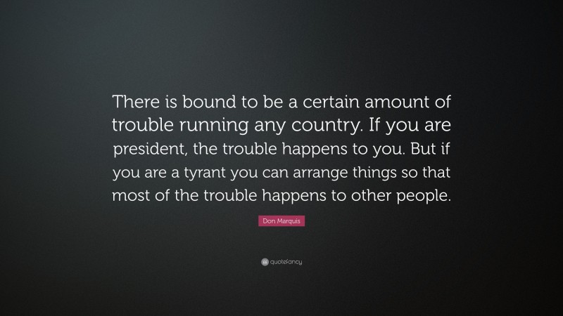 Don Marquis Quote: “There is bound to be a certain amount of trouble running any country. If you are president, the trouble happens to you. But if you are a tyrant you can arrange things so that most of the trouble happens to other people.”