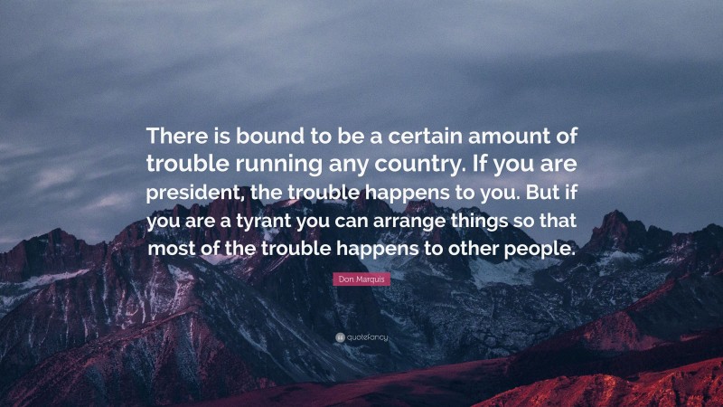 Don Marquis Quote: “There is bound to be a certain amount of trouble running any country. If you are president, the trouble happens to you. But if you are a tyrant you can arrange things so that most of the trouble happens to other people.”