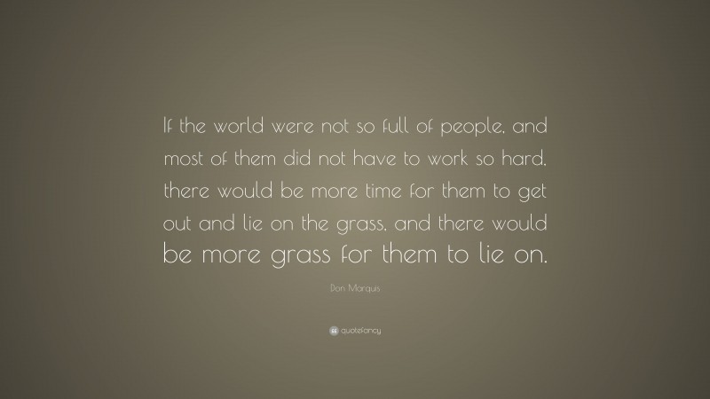 Don Marquis Quote: “If the world were not so full of people, and most of them did not have to work so hard, there would be more time for them to get out and lie on the grass, and there would be more grass for them to lie on.”