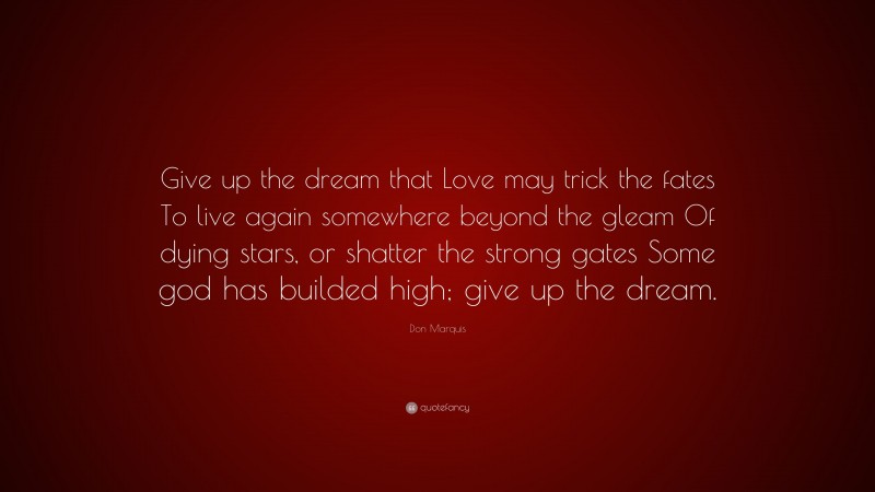 Don Marquis Quote: “Give up the dream that Love may trick the fates To live again somewhere beyond the gleam Of dying stars, or shatter the strong gates Some god has builded high; give up the dream.”