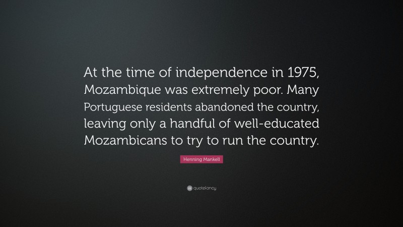 Henning Mankell Quote: “At the time of independence in 1975, Mozambique was extremely poor. Many Portuguese residents abandoned the country, leaving only a handful of well-educated Mozambicans to try to run the country.”