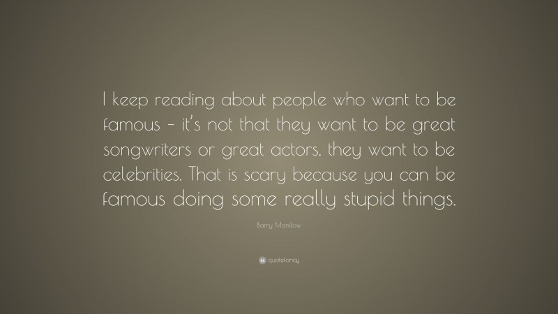 Barry Manilow Quote: “I keep reading about people who want to be famous – it’s not that they want to be great songwriters or great actors, they want to be celebrities. That is scary because you can be famous doing some really stupid things.”