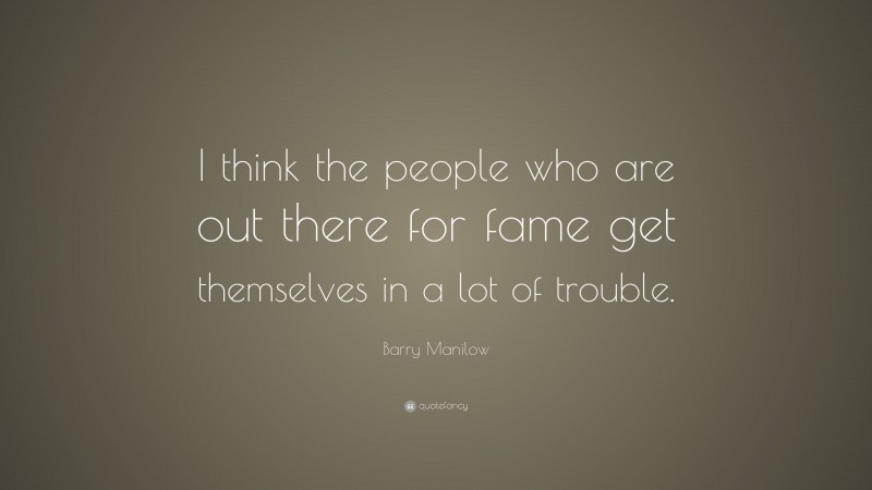 Barry Manilow Quote: “I think the people who are out there for fame get themselves in a lot of trouble.”