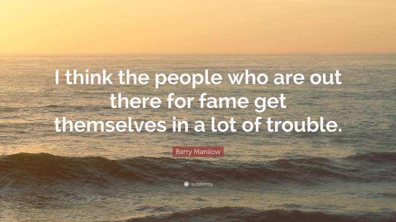 Barry Manilow Quote: “I think the people who are out there for fame get themselves in a lot of trouble.”