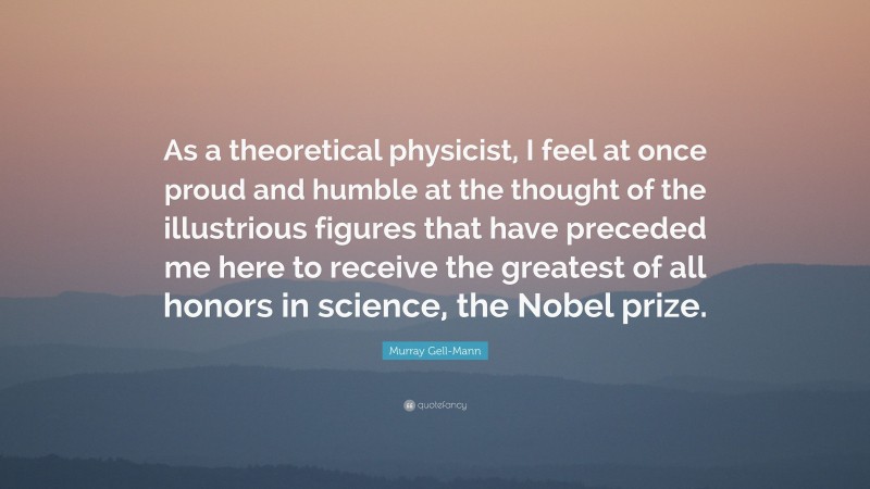 Murray Gell-Mann Quote: “As a theoretical physicist, I feel at once proud and humble at the thought of the illustrious figures that have preceded me here to receive the greatest of all honors in science, the Nobel prize.”
