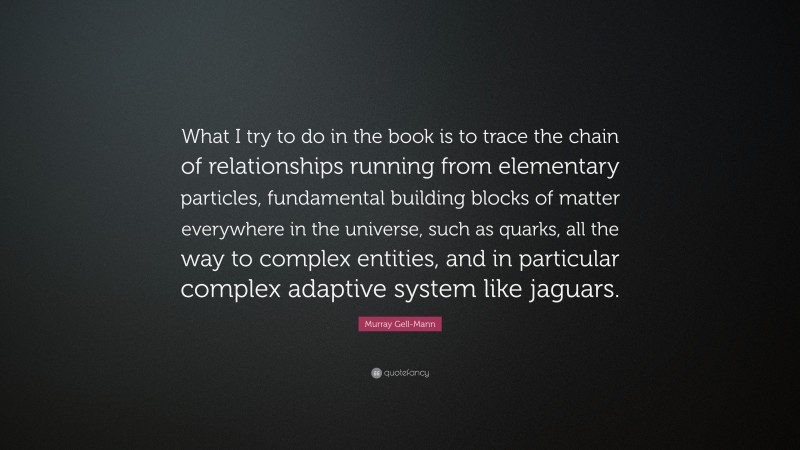 Murray Gell-Mann Quote: “What I try to do in the book is to trace the chain of relationships running from elementary particles, fundamental building blocks of matter everywhere in the universe, such as quarks, all the way to complex entities, and in particular complex adaptive system like jaguars.”
