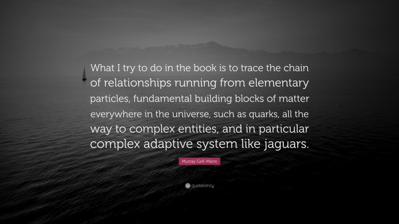 Murray Gell-Mann Quote: “What I try to do in the book is to trace the chain of relationships running from elementary particles, fundamental building blocks of matter everywhere in the universe, such as quarks, all the way to complex entities, and in particular complex adaptive system like jaguars.”