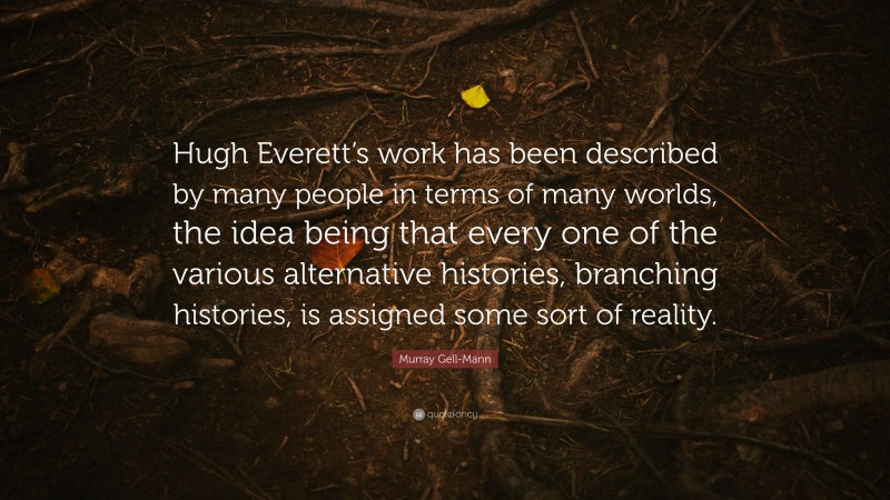 Murray Gell-Mann Quote: “Hugh Everett’s work has been described by many people in terms of many worlds, the idea being that every one of the various alternative histories, branching histories, is assigned some sort of reality.”