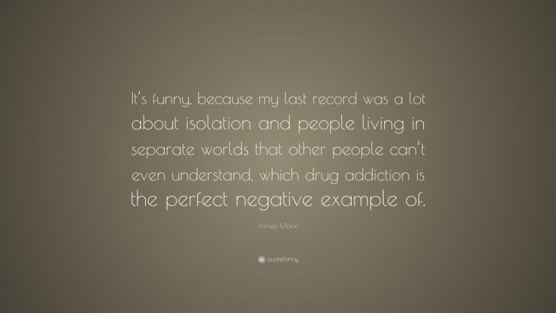 Aimee Mann Quote: “It’s funny, because my last record was a lot about isolation and people living in separate worlds that other people can’t even understand, which drug addiction is the perfect negative example of.”