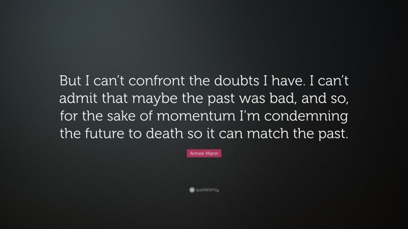 Aimee Mann Quote: “But I can’t confront the doubts I have. I can’t admit that maybe the past was bad, and so, for the sake of momentum I’m condemning the future to death so it can match the past.”