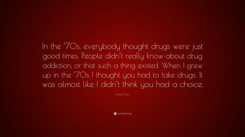 Aimee Mann Quote: “In the ’70s, everybody thought drugs were just good times. People didn’t really know about drug addiction, or that such a thing existed. When I grew up in the ’70s I thought you had to take drugs. It was almost like I didn’t think you had a choice.”