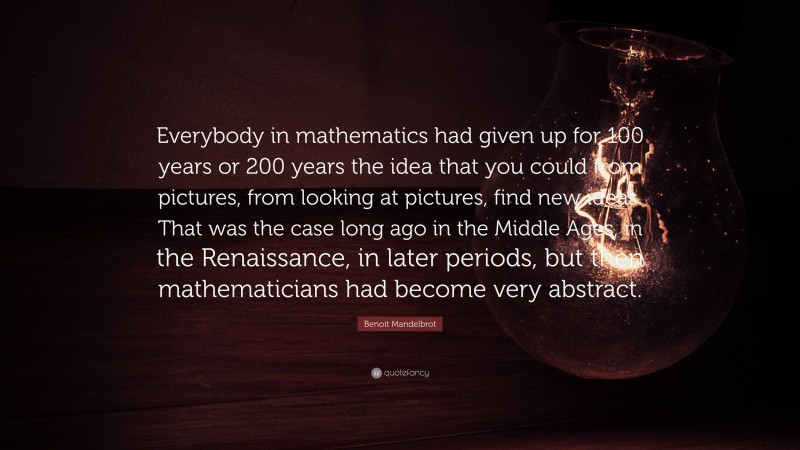 Benoit Mandelbrot Quote: “Everybody in mathematics had given up for 100 years or 200 years the idea that you could from pictures, from looking at pictures, find new ideas. That was the case long ago in the Middle Ages, in the Renaissance, in later periods, but then mathematicians had become very abstract.”