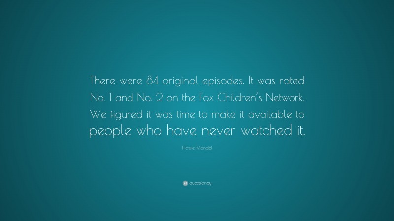 Howie Mandel Quote: “There were 84 original episodes. It was rated No. 1 and No. 2 on the Fox Children’s Network. We figured it was time to make it available to people who have never watched it.”