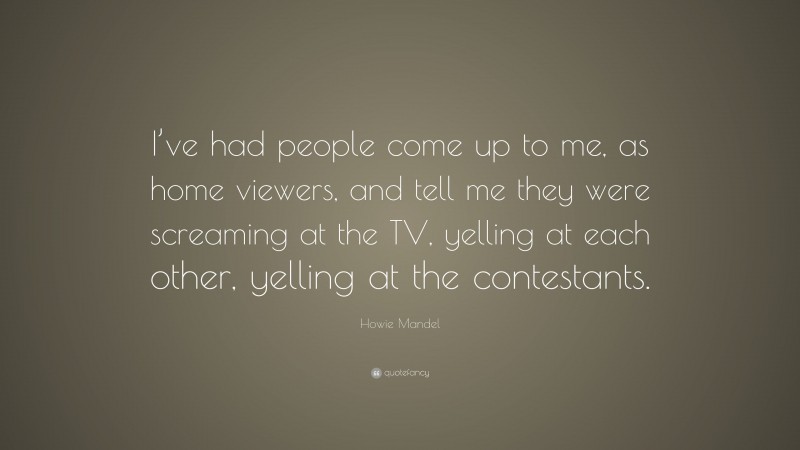 Howie Mandel Quote: “I’ve had people come up to me, as home viewers, and tell me they were screaming at the TV, yelling at each other, yelling at the contestants.”