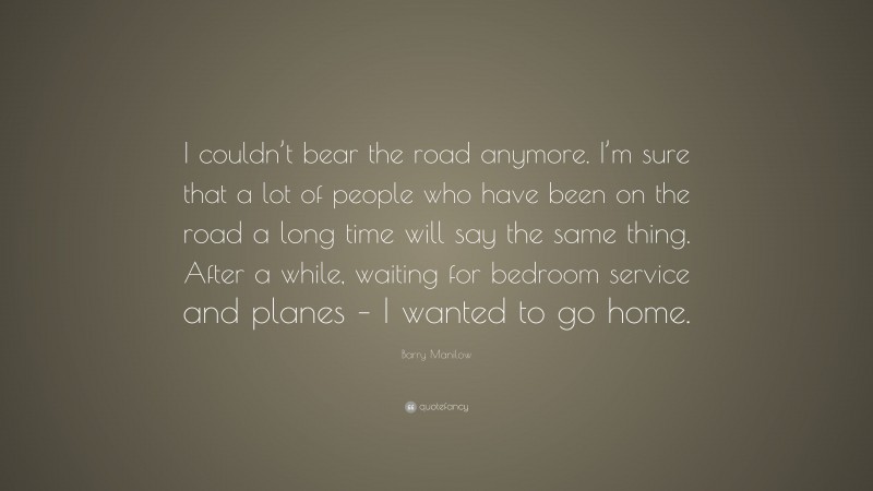 Barry Manilow Quote: “I couldn’t bear the road anymore. I’m sure that a lot of people who have been on the road a long time will say the same thing. After a while, waiting for bedroom service and planes – I wanted to go home.”