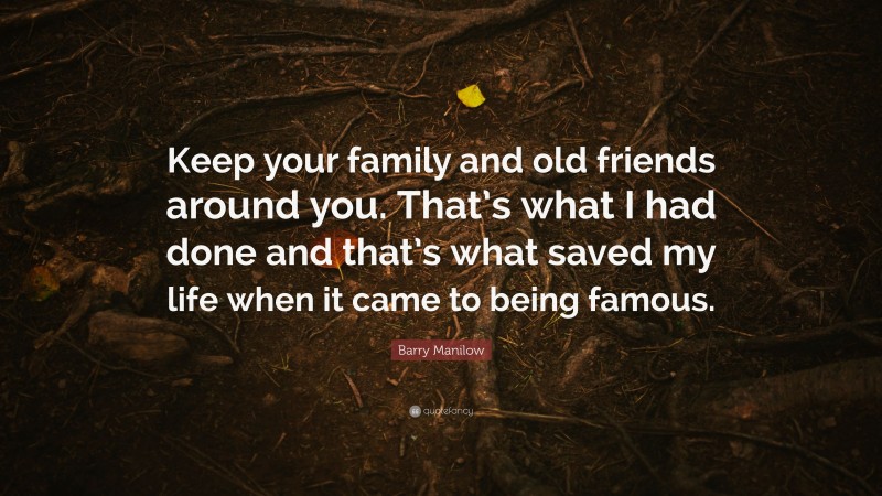 Barry Manilow Quote: “Keep your family and old friends around you. That’s what I had done and that’s what saved my life when it came to being famous.”