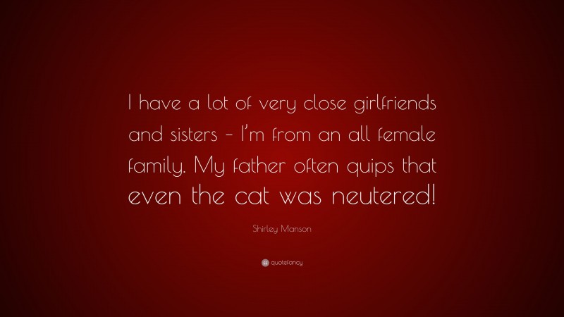Shirley Manson Quote: “I have a lot of very close girlfriends and sisters – I’m from an all female family. My father often quips that even the cat was neutered!”