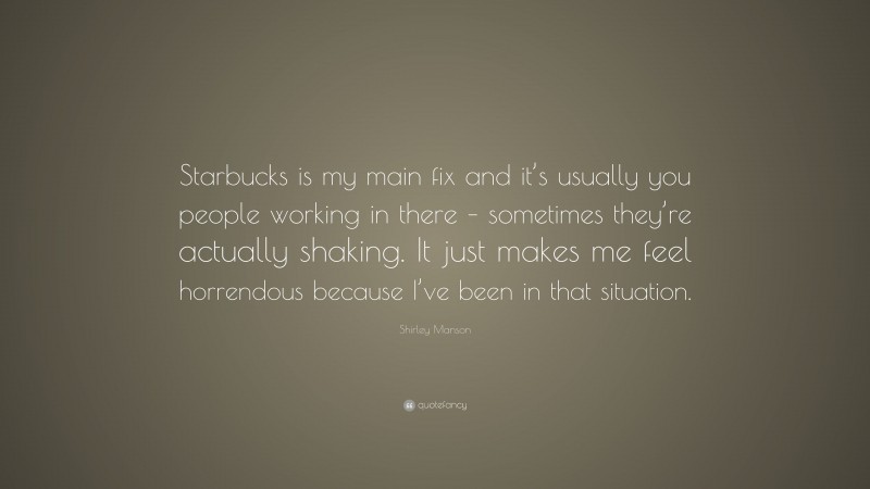 Shirley Manson Quote: “Starbucks is my main fix and it’s usually you people working in there – sometimes they’re actually shaking. It just makes me feel horrendous because I’ve been in that situation.”