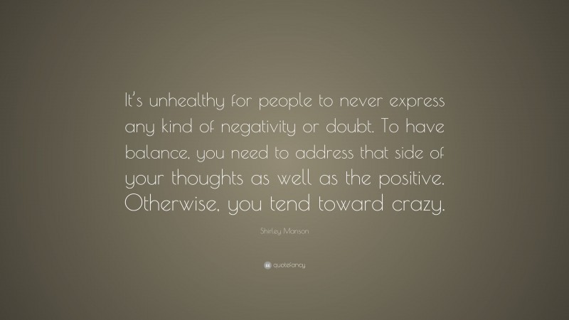 Shirley Manson Quote: “It’s unhealthy for people to never express any kind of negativity or doubt. To have balance, you need to address that side of your thoughts as well as the positive. Otherwise, you tend toward crazy.”