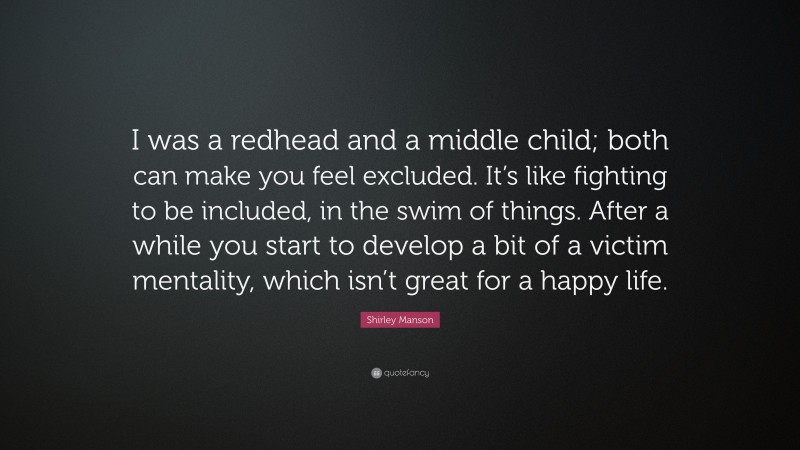 Shirley Manson Quote: “I was a redhead and a middle child; both can make you feel excluded. It’s like fighting to be included, in the swim of things. After a while you start to develop a bit of a victim mentality, which isn’t great for a happy life.”