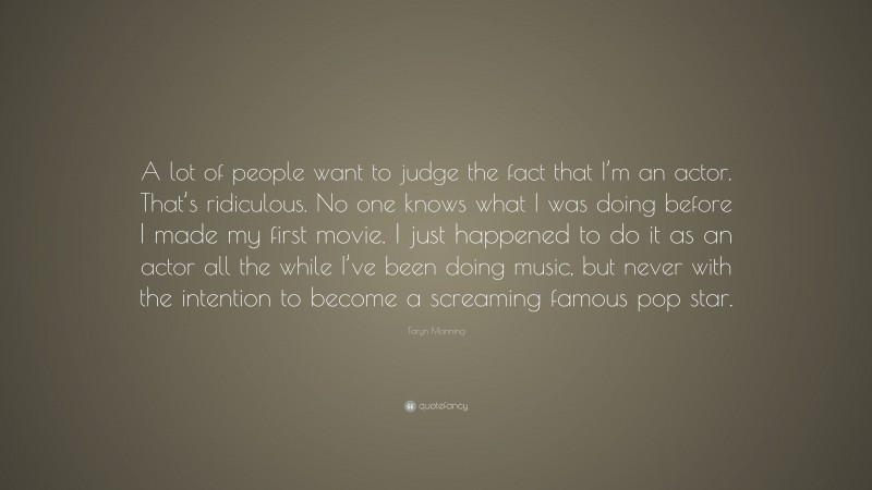 Taryn Manning Quote: “A lot of people want to judge the fact that I’m an actor. That’s ridiculous. No one knows what I was doing before I made my first movie. I just happened to do it as an actor all the while I’ve been doing music, but never with the intention to become a screaming famous pop star.”