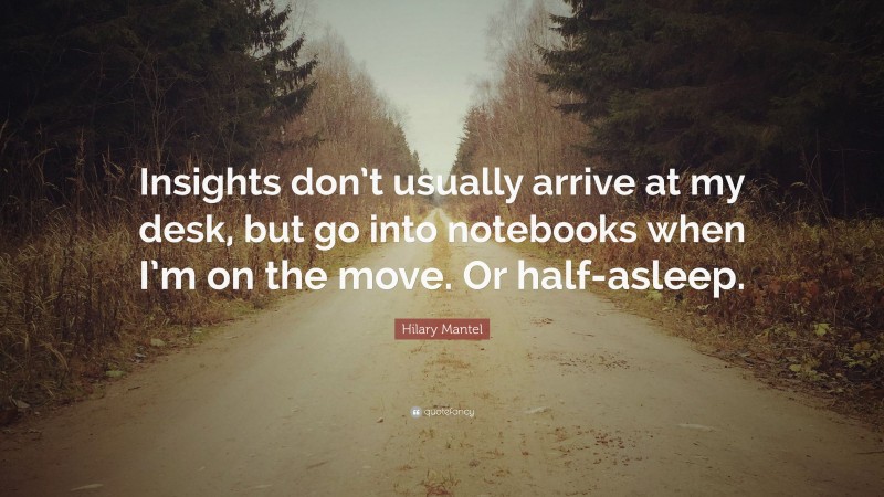 Hilary Mantel Quote: “Insights don’t usually arrive at my desk, but go into notebooks when I’m on the move. Or half-asleep.”