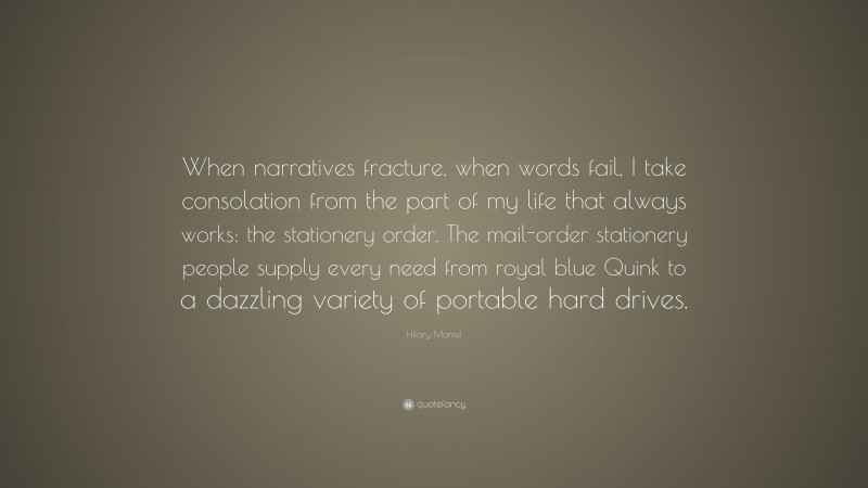 Hilary Mantel Quote: “When narratives fracture, when words fail, I take consolation from the part of my life that always works: the stationery order. The mail-order stationery people supply every need from royal blue Quink to a dazzling variety of portable hard drives.”
