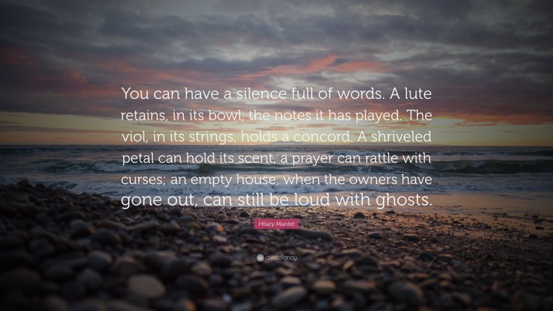 Hilary Mantel Quote: “You can have a silence full of words. A lute retains, in its bowl, the notes it has played. The viol, in its strings, holds a concord. A shriveled petal can hold its scent, a prayer can rattle with curses; an empty house, when the owners have gone out, can still be loud with ghosts.”