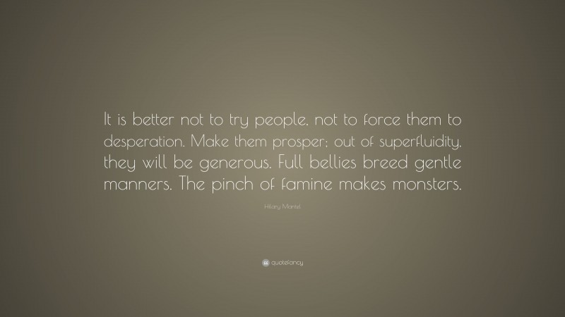 Hilary Mantel Quote: “It is better not to try people, not to force them to desperation. Make them prosper; out of superfluidity, they will be generous. Full bellies breed gentle manners. The pinch of famine makes monsters.”