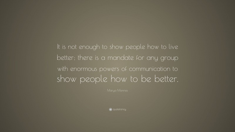 Marya Mannes Quote: “It is not enough to show people how to live better; there is a mandate for any group with enormous powers of communication to show people how to be better.”