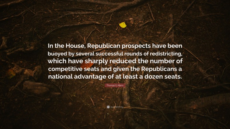 Thomas E. Mann Quote: “In the House, Republican prospects have been buoyed by several successful rounds of redistricting, which have sharply reduced the number of competitive seats and given the Republicans a national advantage of at least a dozen seats.”