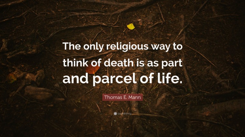Thomas E. Mann Quote: “The only religious way to think of death is as part and parcel of life.”