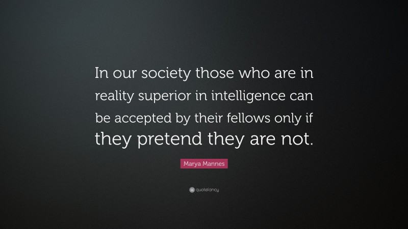 Marya Mannes Quote: “In our society those who are in reality superior in intelligence can be accepted by their fellows only if they pretend they are not.”