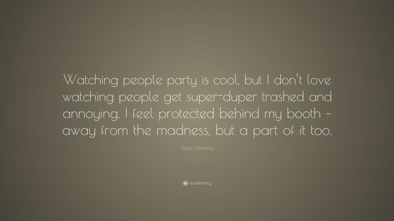 Taryn Manning Quote: “Watching people party is cool, but I don’t love watching people get super-duper trashed and annoying. I feel protected behind my booth – away from the madness, but a part of it too.”
