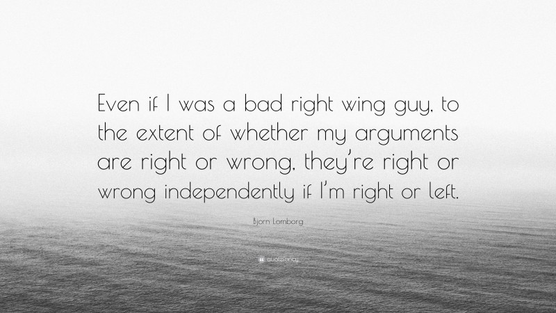 Bjorn Lomborg Quote: “Even if I was a bad right wing guy, to the extent of whether my arguments are right or wrong, they’re right or wrong independently if I’m right or left.”