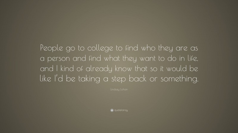 Lindsay Lohan Quote: “People go to college to find who they are as a person and find what they want to do in life, and I kind of already know that so it would be like I’d be taking a step back or something.”