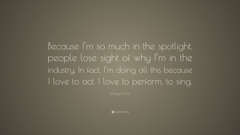 Lindsay Lohan Quote: “Because I’m so much in the spotlight, people lose sight of why I’m in the industry. In fact, I’m doing all this because I love to act. I love to perform, to sing.”