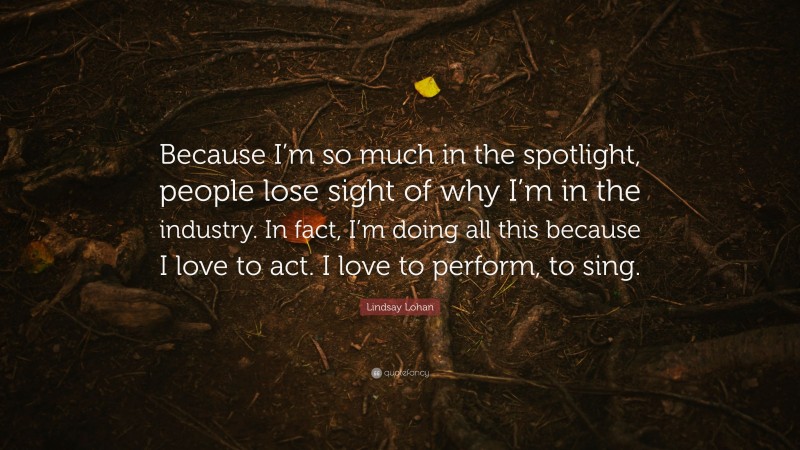 Lindsay Lohan Quote: “Because I’m so much in the spotlight, people lose sight of why I’m in the industry. In fact, I’m doing all this because I love to act. I love to perform, to sing.”