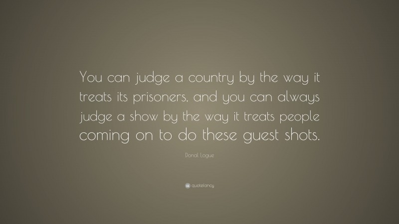 Donal Logue Quote: “You can judge a country by the way it treats its prisoners, and you can always judge a show by the way it treats people coming on to do these guest shots.”