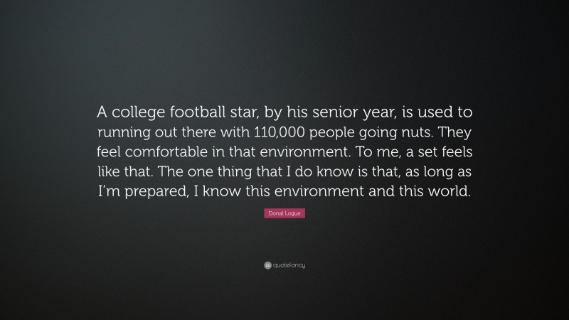 Donal Logue Quote: “A college football star, by his senior year, is used to running out there with 110,000 people going nuts. They feel comfortable in that environment. To me, a set feels like that. The one thing that I do know is that, as long as I’m prepared, I know this environment and this world.”