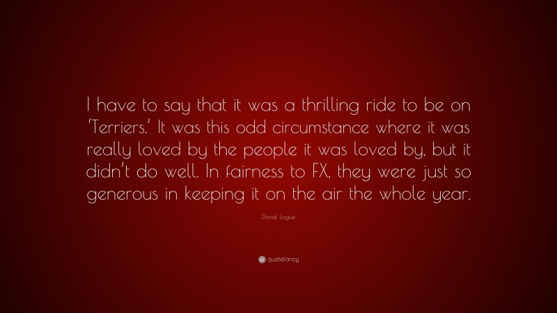 Donal Logue Quote: “I have to say that it was a thrilling ride to be on ‘Terriers.’ It was this odd circumstance where it was really loved by the people it was loved by, but it didn’t do well. In fairness to FX, they were just so generous in keeping it on the air the whole year.”