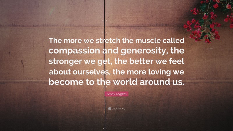 Kenny Loggins Quote: “The more we stretch the muscle called compassion and generosity, the stronger we get, the better we feel about ourselves, the more loving we become to the world around us.”