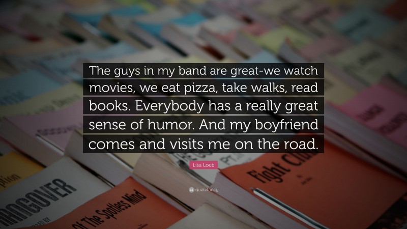 Lisa Loeb Quote: “The guys in my band are great-we watch movies, we eat pizza, take walks, read books. Everybody has a really great sense of humor. And my boyfriend comes and visits me on the road.”