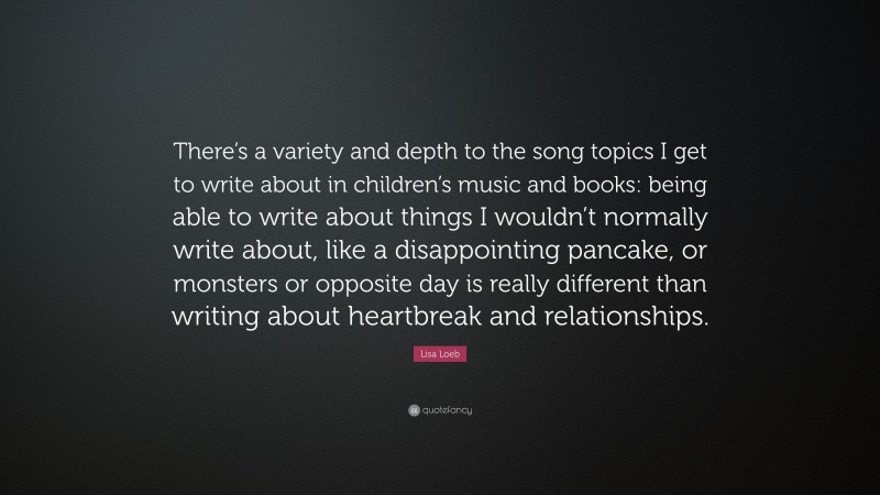 Lisa Loeb Quote: “There’s a variety and depth to the song topics I get to write about in children’s music and books: being able to write about things I wouldn’t normally write about, like a disappointing pancake, or monsters or opposite day is really different than writing about heartbreak and relationships.”